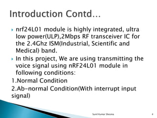  nrf24L01 module is highly integrated, ultra
low power(ULP),2Mbps RF transceiver IC for
the 2.4Ghz ISM(Industrial, Scientific and
Medical) band.
 In this project, We are using transmitting the
voice signal using nRF24L01 module in
following conditions:
1.Normal Condition
2.Ab-normal Condition(With interrupt input
signal)
4Sunil Kumar Shesma
 