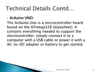  Arduino UNO:
The Arduino Uno is a microcontroller board
based on the ATmega328 (datasheet). It
contains everything needed to support the
microcontroller; simply connect it to a
computer with a USB cable or power it with a
AC-to-DC adapter or battery to get started.
8Sunil Kumar Shesma
 