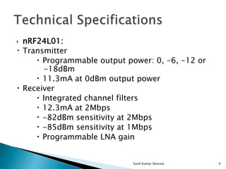  nRF24L01:
Transmitter
Programmable output power: 0, -6, -12 or
-18dBm
11.3mA at 0dBm output power
Receiver
Integrated channel filters
12.3mA at 2Mbps
-82dBm sensitivity at 2Mbps
-85dBm sensitivity at 1Mbps
Programmable LNA gain
9Sunil Kumar Shesma
 