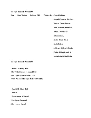 To Tryin Leave It Alone! Pt.6
Title Date Written Written With Written By Copyrightdated
Murad Camarad Wysinger
Dubsac Entertainment,
Kujo,Kristianj,Khalifah,
Aztex Amen-Ra &
Aztexahmian,
Aalifa Amen-Ra &
Aalifahmian,
MR. AMOURA,A-Bomb,
Zodiac Killa,Gemini X,
Muzadalifa,Zalifa,Kalifa
To Tryin Leave It Alone! Pt.6
1.Sun-GOD-King! Pt.1
2.To Tryin Stay As MoneyedOut!
3.To Tryin Leave It Alone! Pt.6
4.Anit No NeedTo Tryin Kill No One! Pt.2
Sun-GOD-King! Pt.1
Vers.1
1.So my name is Murad!
2.As also as Camarad!
3.Or evenas Curad!
 