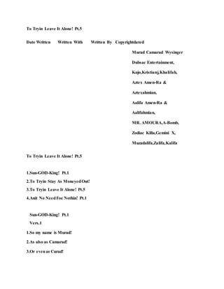 To Tryin Leave It Alone! Pt.5
Date Written Written With Written By Copyrightdated
Murad Camarad Wysinger
Dubsac Entertainment,
Kujo,Kristianj,Khalifah,
Aztex Amen-Ra &
Aztexahmian,
Aalifa Amen-Ra &
Aalifahmian,
MR. AMOURA,A-Bomb,
Zodiac Killa,Gemini X,
Muzadalifa,Zalifa,Kalifa
To Tryin Leave It Alone! Pt.5
1.Sun-GOD-King! Pt.1
2.To Tryin Stay As MoneyedOut!
3.To Tryin Leave It Alone! Pt.5
4.Anit No NeedFoe Nothin! Pt.1
Sun-GOD-King! Pt.1
Vers.1
1.So my name is Murad!
2.As also as Camarad!
3.Or evenas Curad!
 