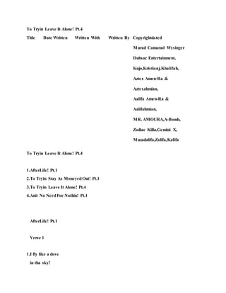To Tryin Leave It Alone! Pt.4
Title Date Written Written With Written By Copyrightdated
Murad Camarad Wysinger
Dubsac Entertainment,
Kujo,Kristianj,Khalifah,
Aztex Amen-Ra &
Aztexahmian,
Aalifa Amen-Ra &
Aalifahmian,
MR. AMOURA,A-Bomb,
Zodiac Killa,Gemini X,
Muzadalifa,Zalifa,Kalifa
To Tryin Leave It Alone! Pt.4
1.AfterLife! Pt.1
2.To Tryin Stay As MoneyedOut! Pt.1
3.To Tryin Leave It Alone! Pt.4
4.Anit No NeedFoe Nothin! Pt.1
AfterLife! Pt.1
Verse 1
1.I fly like a dove
in tha sky!
 