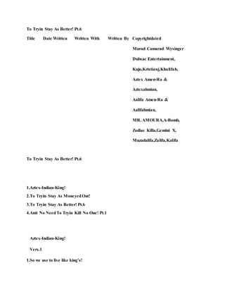 To Tryin Stay As Better! Pt.6
Title Date Written Written With Written By Copyrightdated
Murad Camarad Wysinger
Dubsac Entertainment,
Kujo,Kristianj,Khalifah,
Aztex Amen-Ra &
Aztexahmian,
Aalifa Amen-Ra &
Aalifahmian,
MR. AMOURA,A-Bomb,
Zodiac Killa,Gemini X,
Muzadalifa,Zalifa,Kalifa
To Tryin Stay As Better! Pt.6
1.Aztex-Indian-King!
2.To Tryin Stay As MoneyedOut!
3.To Tryin Stay As Better! Pt.6
4.Anit No NeedTo Tryin Kill No One! Pt.1
Aztex-Indian-King!
Vers.1
1.So we use to live like king’s!
 