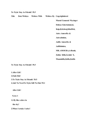 To Tryin Stay As Friends! Pt.5
Title Date Written Written With Written By Copyrightdated
Murad Camarad Wysinger
Dubsac Entertainment,
Kujo,Kristianj,Khalifah,
Aztex Amen-Ra &
Aztexahmian,
Aalifa Amen-Ra &
Aalifahmian,
MR. AMOURA,A-Bomb,
Zodiac Killa,Gemini X,
Muzadalifa,Zalifa,Kalifa
To Tryin Stay As Friends! Pt.5
1.After Life!
2.Fade-Out!
3.To Tryin Stay As Friends! Pt.5
4.Anit No NeedTo Tryin Kill No One! Pt.1
After Life!
Verse 1
1.I fly like a dove in
tha sky!
2.When I awake I arise!
 