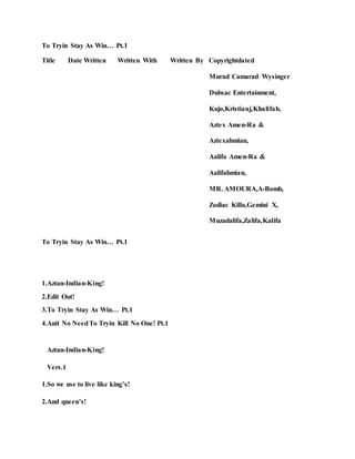 To Tryin Stay As Win… Pt.1
Title Date Written Written With Written By Copyrightdated
Murad Camarad Wysinger
Dubsac Entertainment,
Kujo,Kristianj,Khalifah,
Aztex Amen-Ra &
Aztexahmian,
Aalifa Amen-Ra &
Aalifahmian,
MR. AMOURA,A-Bomb,
Zodiac Killa,Gemini X,
Muzadalifa,Zalifa,Kalifa
To Tryin Stay As Win… Pt.1
1.Aztan-Indian-King!
2.Edit Out!
3.To Tryin Stay As Win… Pt.1
4.Anit No NeedTo Tryin Kill No One! Pt.1
Aztan-Indian-King!
Vers.1
1.So we use to live like king’s!
2.And queen’s!
 