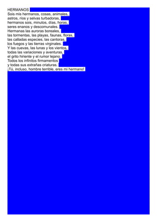 HERMANOS
Sois mis hermanos, cosas, animales,
astros, ríos y selvas turbadoras,
hermanos sois, minutos, días, horas,
seres enanos y descomunales.
Hermanas las auroras boreales,
las tormentas, las playas, faunas, floras,
las calladas especies, las cantoras,
los fuegos y las tierras virginales.
Y las cuevas, las lunas y los vientos,
todas las variaciones y aventuras,
el grito hiriente y el rumor lejano.
Todos los infinitos firmamentos
y todas sus extrañas criaturas.
¡Tú, incluso, hombre terrible, eres mi hermano!
105
110
115
 