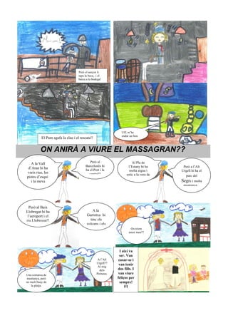 Però el senyor li
                                     tapa la boca, i el
                                     baixa a la bodega!




                                                                 Uff, m’he
                                                                 endut un bon
            El Pum agafa la clau i el rescata!!


           ON ANIRÀ A VIURE EL MASSAGRAN??
                                             Però al                     Al Pla de
   A la Vall
                                          Barcelonès hi               l’Estany hi ha       Però a l’Alt
 d’Aran hi ha                             ha el Port i la              molta aigua i      Urgell hi ha el
varis rius, les                             capital!!                estic a la vora de     parc del
pistes d’esquí                                                           la platja...
   i la meva                                                                              Segre i molta
                                                                                           muntanya...




  Però al Baix
Llobregat hi ha                                A la
 l’aeroport i el                           Garrotxa hi
riu Llobregat!!                              tinc els
                                           volcans i els
                                                                        On triem
                                                                       amor meu??




                                                                 I així va
                                                                ser. Van
                                                    A l’Alt     casar-se i
                                                   Urgell??     van tenir
                                                    Al mig
                                                     dels      dos fills. I
Una comarca de                                     Pirineus.    van viure
muntanya, però                                                 feliços per
no molt lluny de                                                 sempre!
   la platja.                                                       FI
 