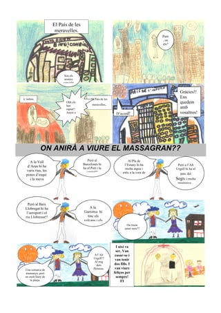El País de les
                     meravelles.
                                                                                         Pum
                                                                                         , on
                                                                                         ets?




                          Sou els
                          nostres
                         convidat


                                                                                                   Gràcies!!
L’infern                                    El País de les
                                                                                                   Ens
                           Ohh els
                                             meravelles   .                                        quedem
                           han
                           raptat!!                                                                amb
                           Anem a                              D’acord!                            vosaltres!




             ON ANIRÀ A VIURE EL MASSAGRAN??
                                         Però al                        Al Pla de
     A la Vall
                                      Barcelonès hi                  l’Estany hi ha              Però a l’Alt
   d’Aran hi ha                       ha el Port i la                 molta aigua i             Urgell hi ha el
  varis rius, les                       capital!!                   estic a la vora de            parc del
  pistes d’esquí                                                        la platja...
     i la meva                                                                                  Segre i molta
                                                                                                 muntanya...




   Però al Baix
 Llobregat hi ha                          A la
  l’aeroport i el                     Garrotxa hi
 riu Llobregat!!                        tinc els
                                      volcans i els
                                                                       On triem
                                                                      amor meu??




                                                                I així va
                                                               ser. Van
                                               A l’Alt         casar-se i
                                              Urgell??         van tenir
                                               Al mig
                                                dels          dos fills. I
 Una comarca de                               Pirineus.        van viure
 muntanya, però                                               feliços per
 no molt lluny de                                               sempre!
    la platja.                                                     FI
 