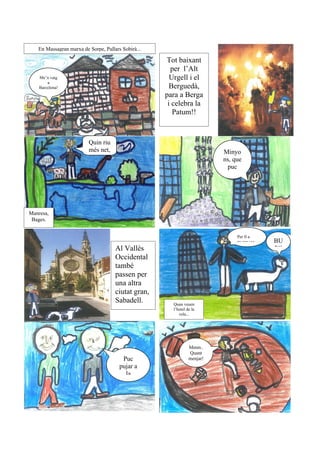 En Massagran marxa de Sorpe, Pallars Sobirà...

                                                    Tot baixant
                                                      per l’Alt
    Me’n vaig                                         Urgell i el
        a
    Barcelona!                                        Berguedà,
                                                    para a Berga
                                                     i celebra la
                                                       Patum!!


                         Quin riu
                         més net,                                        Minyo
                                                                         ns, que
                                                                           puc
                                                                         pujar al




Manresa,
 Bages.


                                                                              Per fi a
                                                                              BCN!!      BU
                                     Al Vallès                                           P!!
                                     Occidental
                                     també
                                     passen per
                                     una altra
                                     ciutat gran,
                                     Sabadell.        Quan veuen
                                                      l’hotel de la
                                                         vela...




                                                               Mmm..
                                                               Quant
                                        Puc                    menjar!
                                       pujar a
                                         la
 