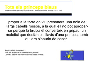 Tots els prínceps blausJordi Masó Rahola, Microrelat inclòs al recull “Catàleg de monstres” (Marcòlic, 2012), p. 83.
proper a la torre on viu presonera una noia de
llargs cabells rossos, a la qual ell no pot apropar-
se perquè la bruixa el converteix en gripau, un
malefici que desfan els llavis d'una princesa amb
qui ara s'hauria de casar,
A quin conte es refereix?
Tots els maleficis es desfan amb petons?
Com ha desfet els maleficis dels altres contes?
 