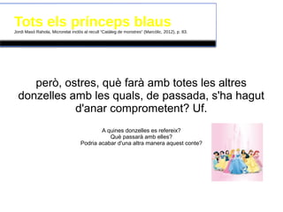 Tots els prínceps blausJordi Masó Rahola, Microrelat inclòs al recull “Catàleg de monstres” (Marcòlic, 2012), p. 83.
però, ostres, què farà amb totes les altres
donzelles amb les quals, de passada, s'ha hagut
d'anar comprometent? Uf.
A quines donzelles es refereix?
Què passarà amb elles?
Podria acabar d'una altra manera aquest conte?
 