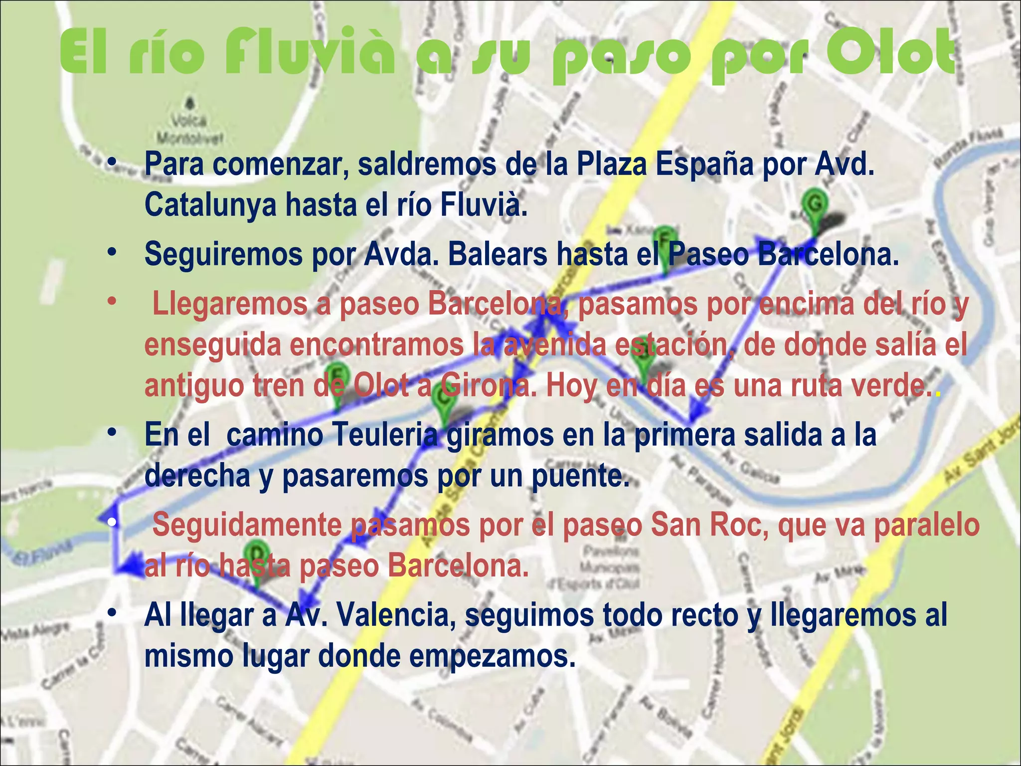 El río Fluvià a su paso por Olot
• Para comenzar, saldremos de la Plaza España por Avd.
Catalunya hasta el río Fluvià.
• Seguiremos por Avda. Balears hasta el Paseo Barcelona.
• Llegaremos a paseo Barcelona, pasamos por encima del río y
enseguida encontramos la avenida estación, de donde salía el
antiguo tren de Olot a Girona. Hoy en día es una ruta verde..
• En el camino Teuleria giramos en la primera salida a la
derecha y pasaremos por un puente.
• Seguidamente pasamos por el paseo San Roc, que va paralelo
al río hasta paseo Barcelona.
• Al llegar a Av. Valencia, seguimos todo recto y llegaremos al
mismo lugar donde empezamos.
 