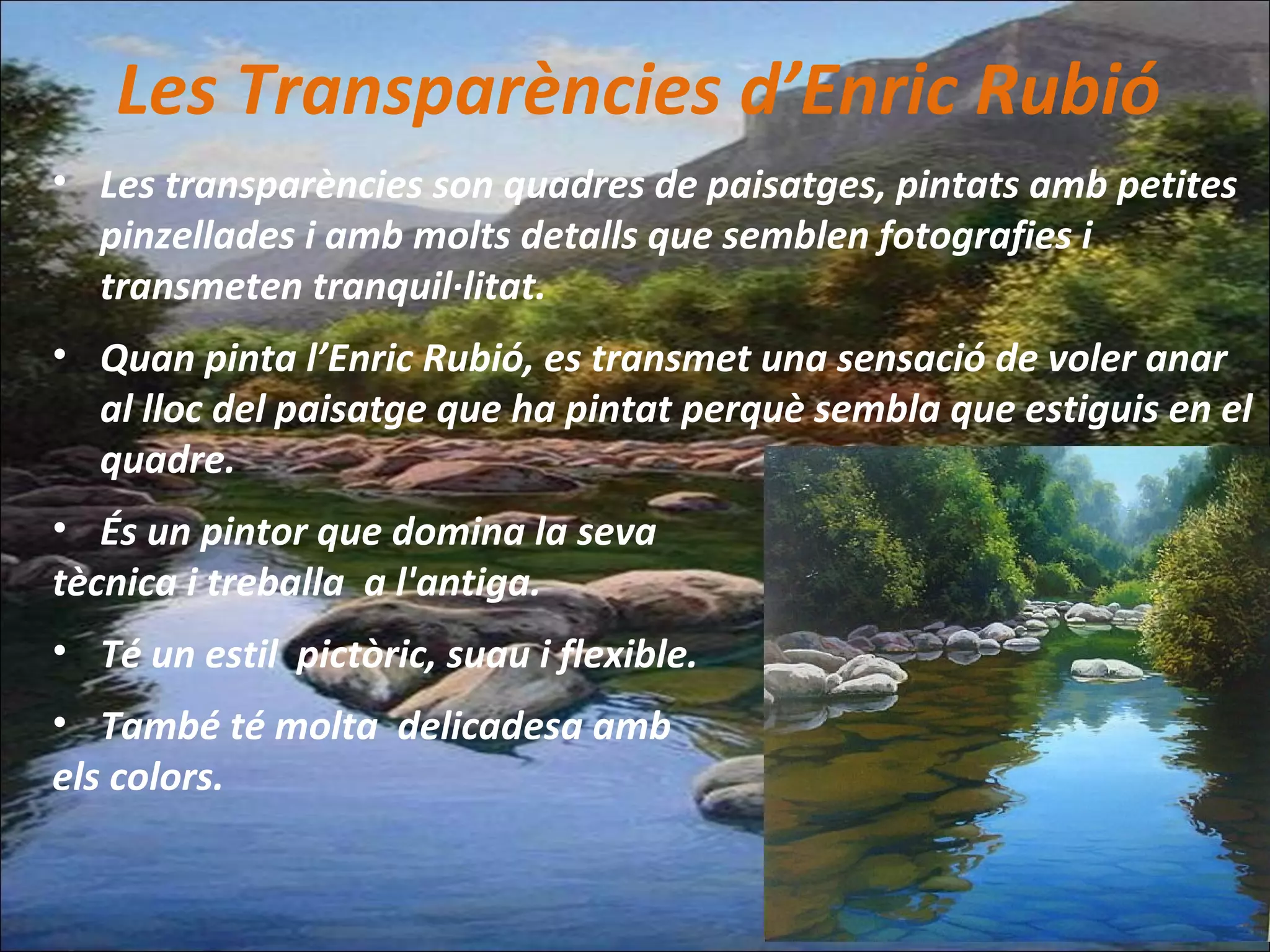 Les Transparències d’Enric Rubió
• Les transparències son quadres de paisatges, pintats amb petites
pinzellades i amb molts detalls que semblen fotografies i
transmeten tranquil·litat.
• Quan pinta l’Enric Rubió, es transmet una sensació de voler anar
al lloc del paisatge que ha pintat perquè sembla que estiguis en el
quadre.
• És un pintor que domina la seva
tècnica i treballa a l'antiga.
• Té un estil pictòric, suau i flexible.
• També té molta delicadesa amb
els colors.
 