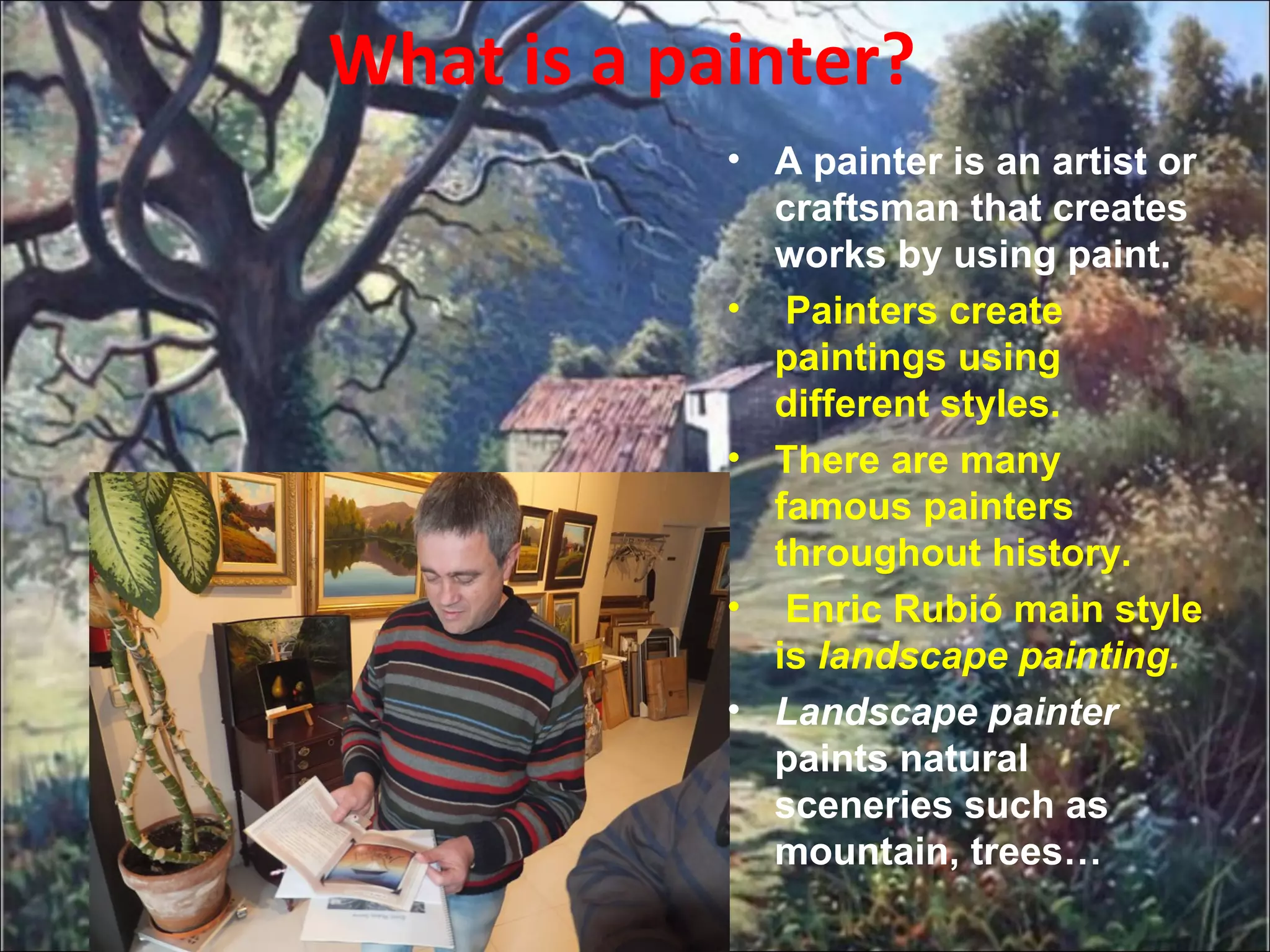 What is a painter?
• A painter is an artist or
craftsman that creates
works by using paint.
• Painters create
paintings using
different styles.
• There are many
famous painters
throughout history.
• Enric Rubió main style
is landscape painting.
• Landscape painter
paints natural
sceneries such as
mountain, trees…
 