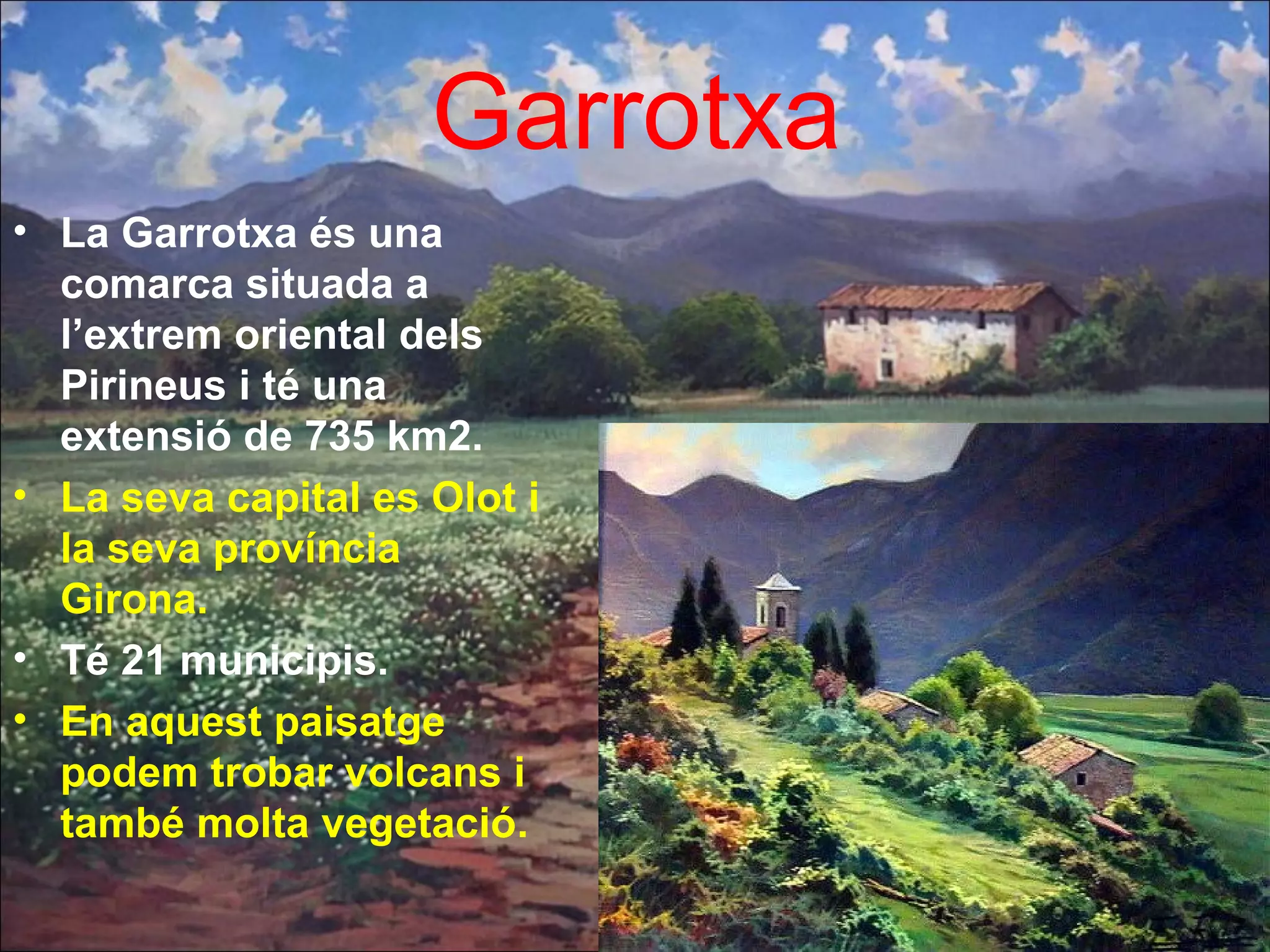 Garrotxa
• La Garrotxa és una
comarca situada a
l’extrem oriental dels
Pirineus i té una
extensió de 735 km2.
• La seva capital es Olot i
la seva província
Girona.
• Té 21 municipis.
• En aquest paisatge
podem trobar volcans i
també molta vegetació.
 