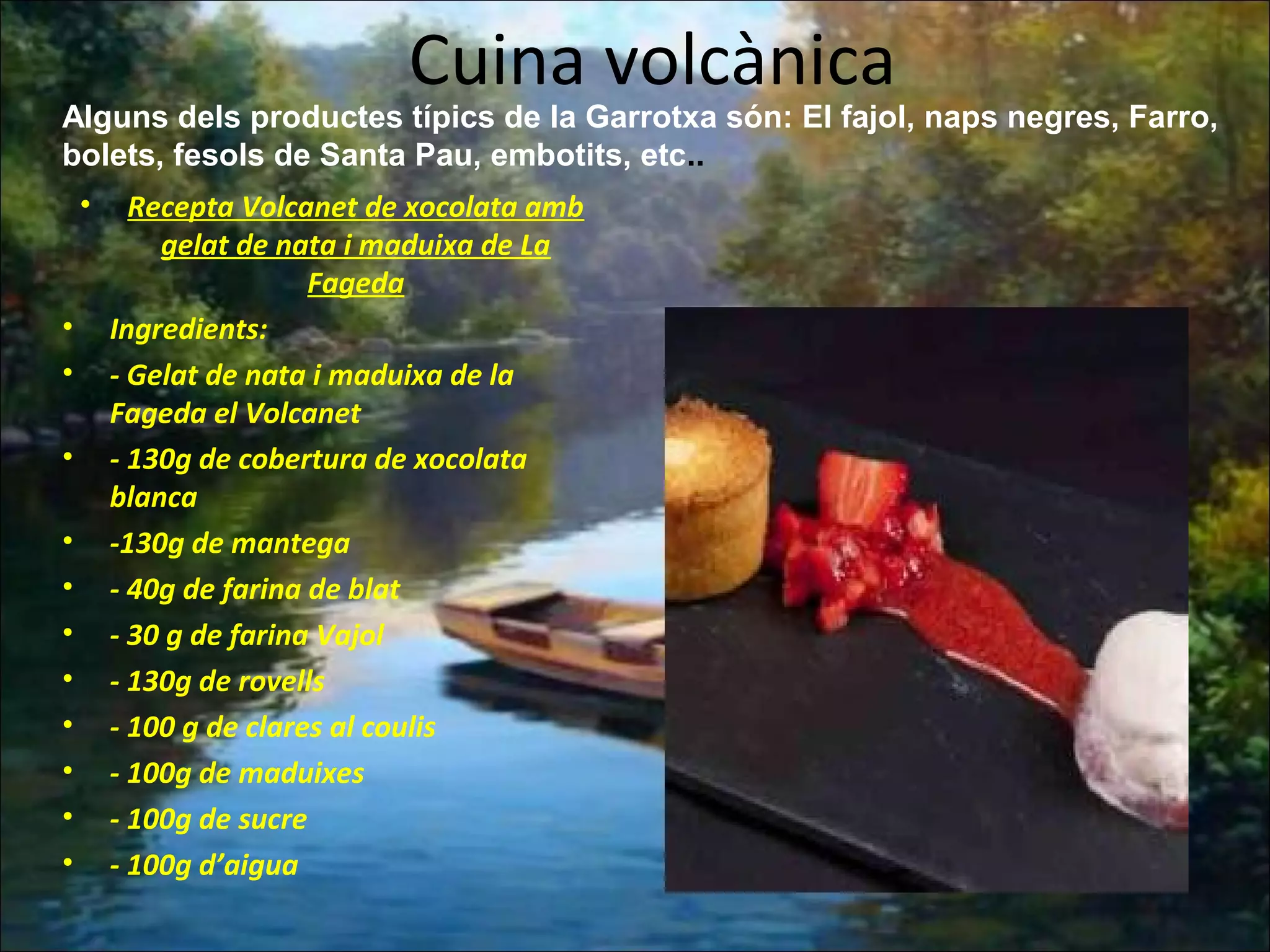 Cuina volcànica
• Recepta Volcanet de xocolata amb
gelat de nata i maduixa de La
Fageda
• Ingredients:
• - Gelat de nata i maduixa de la
Fageda el Volcanet
• - 130g de cobertura de xocolata
blanca
• -130g de mantega
• - 40g de farina de blat
• - 30 g de farina Vajol
• - 130g de rovells
• - 100 g de clares al coulis
• - 100g de maduixes
• - 100g de sucre
• - 100g d’aigua
Alguns dels productes típics de la Garrotxa són: El fajol, naps negres, Farro,
bolets, fesols de Santa Pau, embotits, etc..
 