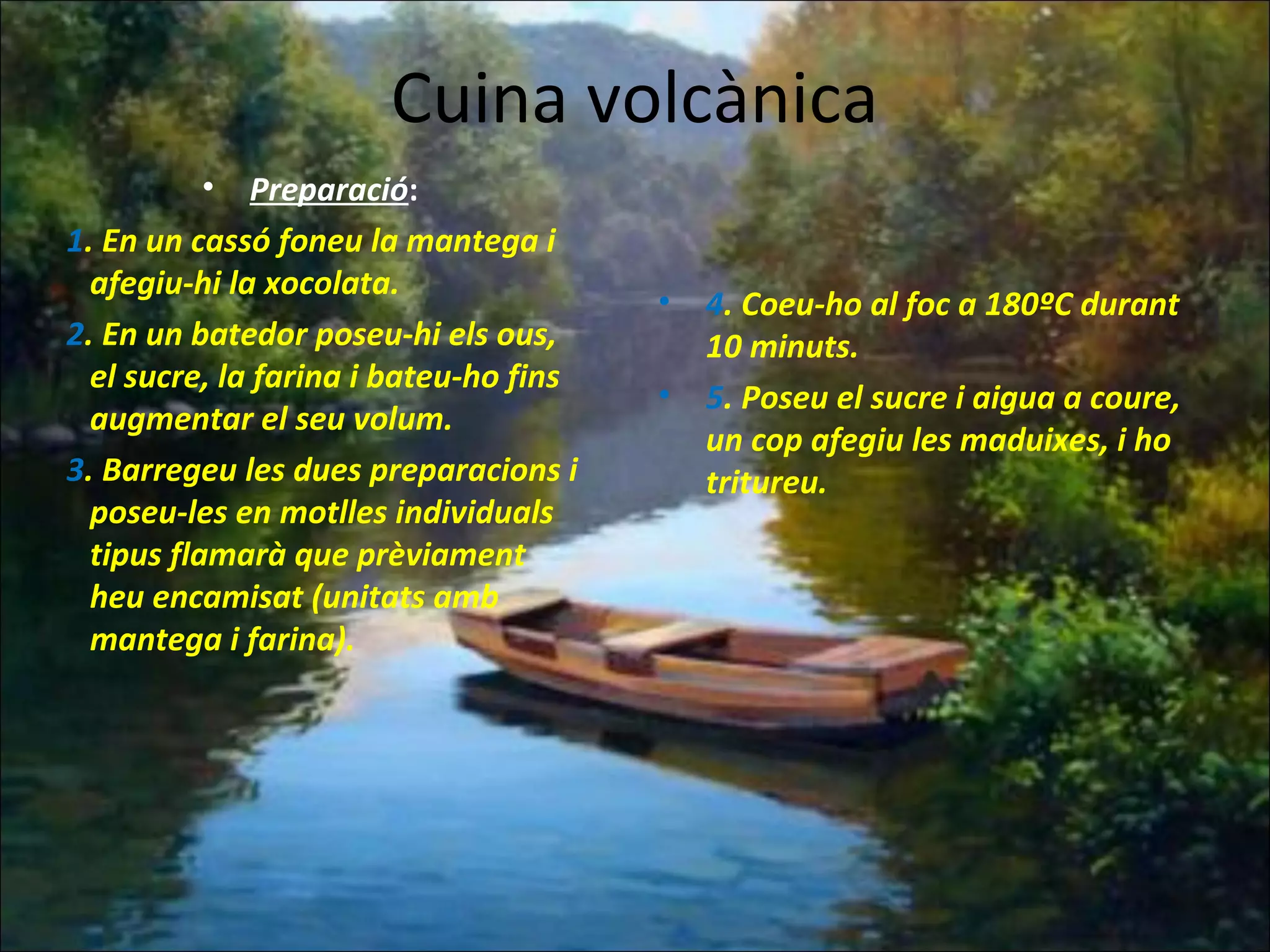 Cuina volcànica
• Preparació:
1. En un cassó foneu la mantega i
afegiu-hi la xocolata.
2. En un batedor poseu-hi els ous,
el sucre, la farina i bateu-ho fins
augmentar el seu volum.
3. Barregeu les dues preparacions i
poseu-les en motlles individuals
tipus flamarà que prèviament
heu encamisat (unitats amb
mantega i farina).
• 4. Coeu-ho al foc a 180ºC durant
10 minuts.
• 5. Poseu el sucre i aigua a coure,
un cop afegiu les maduixes, i ho
tritureu.
 