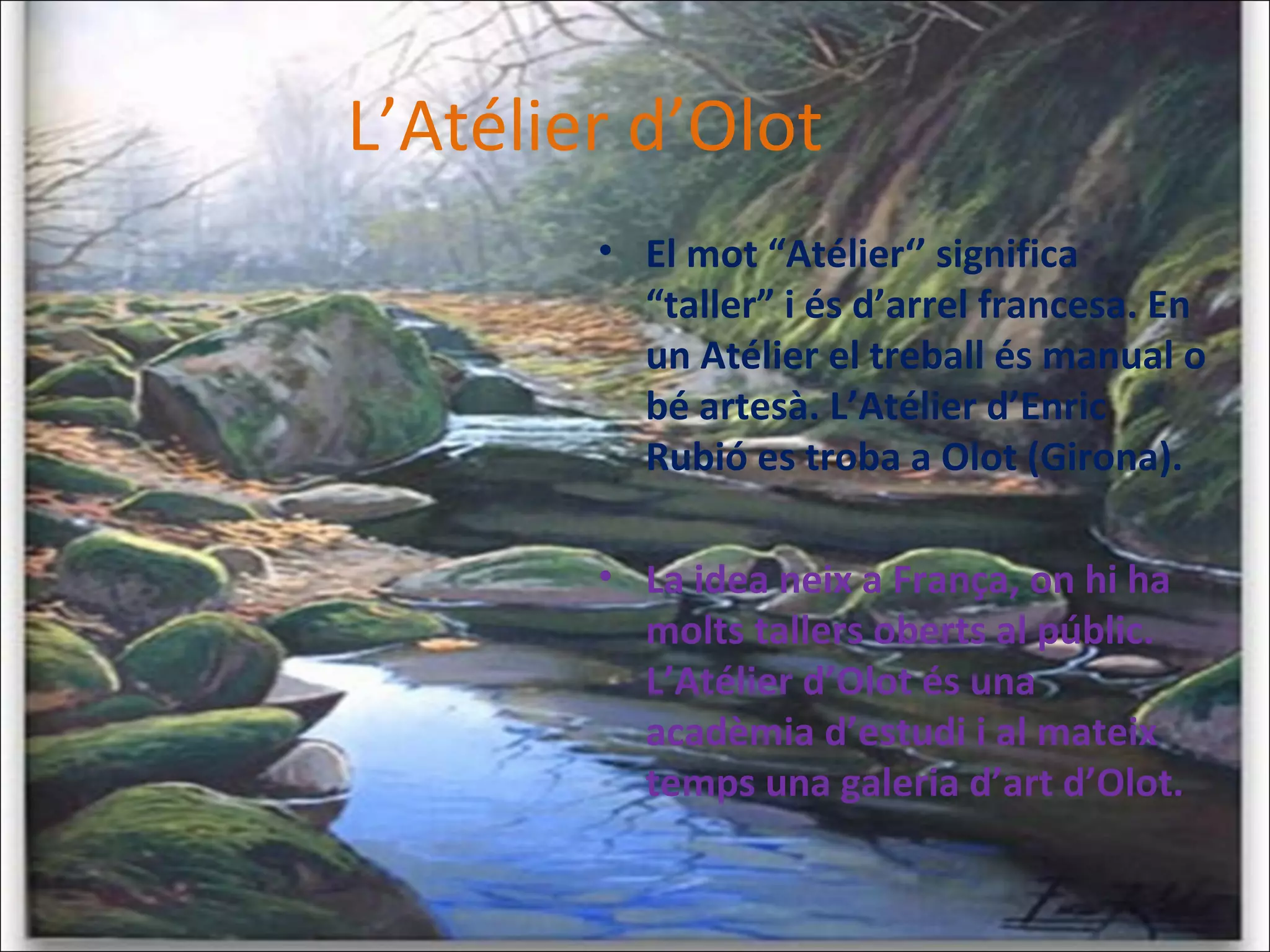 • El mot “Atélier‘’ significa
“taller” i és d’arrel francesa. En
un Atélier el treball és manual o
bé artesà. L’Atélier d’Enric
Rubió es troba a Olot (Girona).
• La idea neix a França, on hi ha
molts tallers oberts al públic.
L’Atélier d’Olot és una
acadèmia d’estudi i al mateix
temps una galeria d’art d’Olot.
L’Atélier d’Olot
 