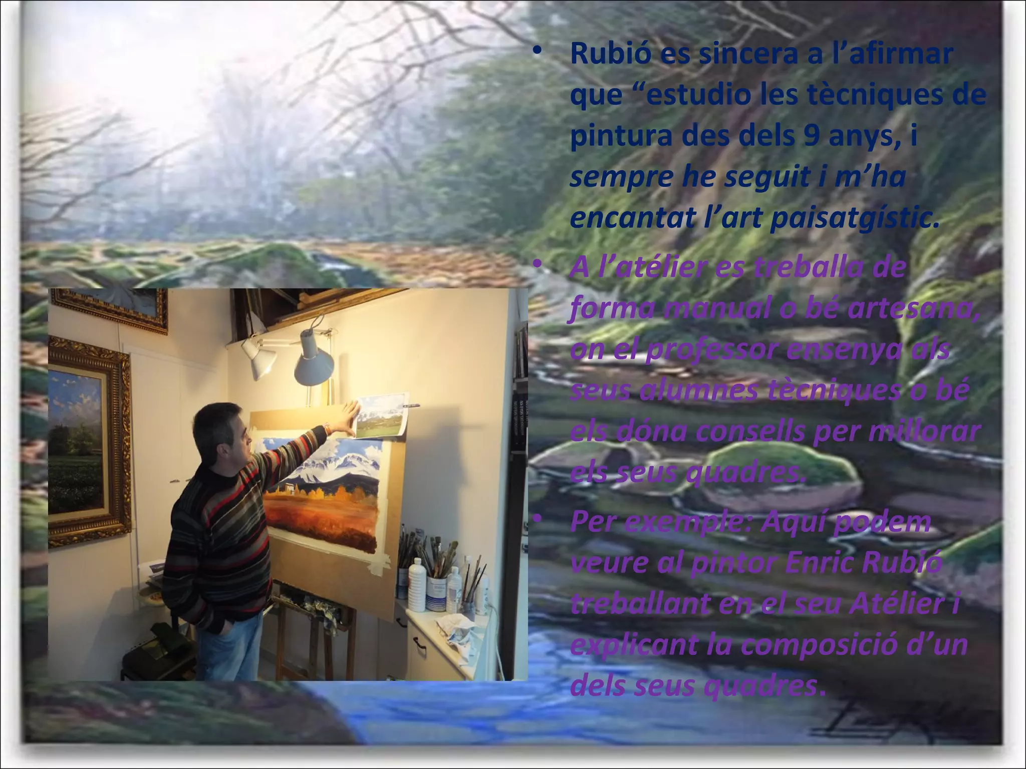 • Rubió es sincera a l’afirmar
que “estudio les tècniques de
pintura des dels 9 anys, i
sempre he seguit i m’ha
encantat l’art paisatgístic.
• A l’atélier es treballa de
forma manual o bé artesana,
on el professor ensenya als
seus alumnes tècniques o bé
els dóna consells per millorar
els seus quadres.
• Per exemple: Aquí podem
veure al pintor Enric Rubió
treballant en el seu Atélier i
explicant la composició d’un
dels seus quadres.
 