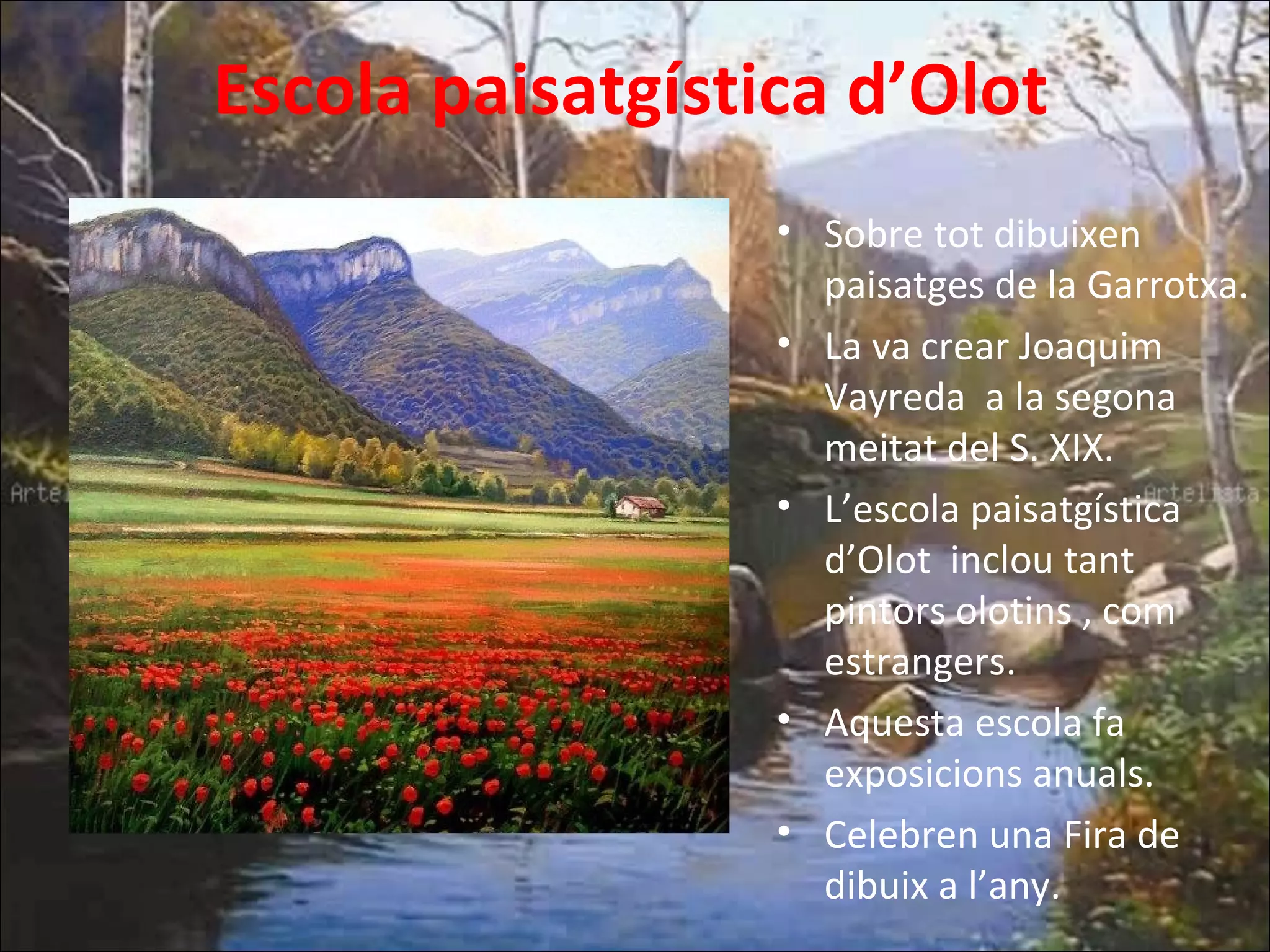 Escola paisatgística d’Olot
• Sobre tot dibuixen
paisatges de la Garrotxa.
• La va crear Joaquim
Vayreda a la segona
meitat del S. XIX.
• L’escola paisatgística
d’Olot inclou tant
pintors olotins , com
estrangers.
• Aquesta escola fa
exposicions anuals.
• Celebren una Fira de
dibuix a l’any.
 