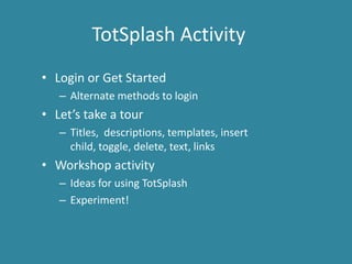TotSplash Activity
• Login or Get Started
   – Alternate methods to login
• Let’s take a tour
   – Titles, descriptions, templates, insert
     child, toggle, delete, text, links
• Workshop activity
   – Ideas for using TotSplash
   – Experiment!
 