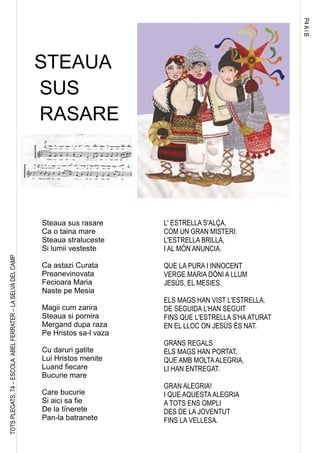 P4AiB
TOTSPLEGATS,74–ESCOLAABELFERRATER–LASELVADELCAMP
L' ESTRELLA S'ALÇA,
COM UN GRAN MISTERI.
L'ESTRELLA BRILLA,
I AL MÓN ANUNCIA.
QUE LA PURA I INNOCENT
VERGE MARIA DÓNI A LLUM
JESÚS, EL MESIES.
ELS MAGS HAN VIST L'ESTRELLA.
DE SEGUIDA L'HAN SEGUIT
FINS QUE L'ESTRELLA S'HAATURAT
EN EL LLOC ON JESÚS ÉS NAT.
GRANS REGALS
ELS MAGS HAN PORTAT,
QUE AMB MOLTAALEGRIA,
LI HAN ENTREGAT.
GRAN ALEGRIA!
I QUE AQUESTAALEGRIA
A TOTS ENS OMPLI
DES DE LA JOVENTUT
FINS LA VELLESA.
STEAUA
SUS
RASARE
Steaua sus rasare
Ca o taina mare
Steaua straluceste
Si lumii vesteste
Ca astazi Curata
Preanevinovata
Fecioara Maria
Naste pe Mesia
Magii cum zarira
Steaua si pornira
Mergand dupa raza
Pe Hristos sa-l vaza
Cu daruri gatite
Lui Hristos menite
Luand fiecare
Bucurie mare
Care bucurie
Si aici sa fie
De la tïnerete
Pan-la batranete
 
