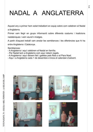 1rA
TOTSPLEGATS,74–ESCOLAABELFERRATER–LASELVADELCAMP
NADAL A ANGLATERRA
Aquest any a primer hem estat treballant en equip sobre com celebren el Nadal
a Anglaterra.
Primer vam llegir en grups informació sobre diferents costums i tradicions
nadalenques i vam veure'n imatges.
A partir d'aquest treball vam anotar les semblances i les diferències que hi ha
entre Anglaterra i Catalunya.
Semblances:
- A Anglaterra i aquí celebrem el Nadal en família.
- Per Nadal tant a Anglaterra com aquí rebem regals.
- A Anglaterra i aquí deixem llet i galetes pels Reis o el Para Noel.
- Aquí i a Anglaterra cada 1 de desembre s’inicia el calendari d’advent.
 
