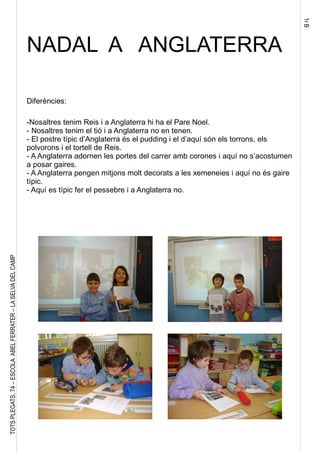 1rB
TOTSPLEGATS,74–ESCOLAABELFERRATER–LASELVADELCAMP
NADAL A ANGLATERRA
Diferències:
-Nosaltres tenim Reis i a Anglaterra hi ha el Pare Noel.
- Nosaltres tenim el tió i a Anglaterra no en tenen.
- El postre típic d’Anglaterra és el pudding i el d’aquí són els torrons, els
polvorons i el tortell de Reis.
- A Anglaterra adornen les portes del carrer amb corones i aquí no s’acostumen
a posar gaires.
- A Anglaterra pengen mitjons molt decorats a les xemeneies i aquí no és gaire
típic.
- Aquí es típic fer el pessebre i a Anglaterra no.
 