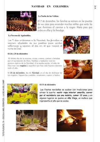 2nA
TOTSPLEGATS,74–ESCOLAABELFERRATER–LASELVADELCAMP
NAVIDAD EN COLOMBIA
La Noche de las Velitas.
El 7 de diciembre, las familias se reúnen en las puertas
de sus casas para encender muchas velitas que serán las
que iluminen el camino a la virgen María para que
entre en ellas y las bendiga.
La Novena de Aguinaldos.
Los 9 días anteriores a la Navidad, las familias se
reúnen alrededor de sus pesebres para cantar
villancicos y esperar el día en el que nacerá el
niño de Dios.
El 24 y 25 de diciembre
El último día de la novena, rezan, comen, cantan y brindan
por el nacimiento de Dios. Natillas y buñuelos son los
postres típicos de la Navidad. A la media noche, el niño de
Dios trae sus regalos a aquellos que han sido buenos durante
todo el año.
El 25 de diciembre, día de Navidad, es el día de disfrutar de
los regalos. Siguen las comidas, reuniones, cantes y bailes.
El 31 de diciembre
Las fiestas navideñas se acaban con tradiciones para
atraer la suerte: vestir ropa interior amarilla, correr
por el vecindario con una maleta, comer 12 uvas, y en
algunos lugares se quema un Año Viejo, un muñeco que
representa el año que se acaba.
 