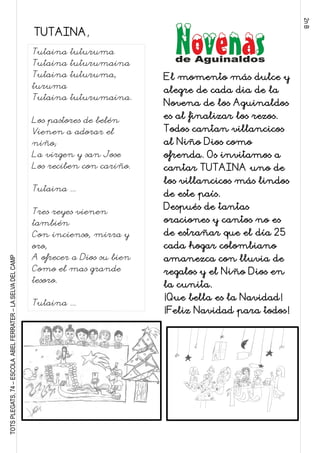 2nB
TOTSPLEGATS,74–ESCOLAABELFERRATER–LASELVADELCAMP
Tutaina tuturuma
Tutaina tuturumaina
Tutaina tuturuma,
turuma
Tutaina tuturumaina.
Los pastores de belén
Vienen a adorar el
niño;
La virgen y san Jose
Los reciben con cariño.
Tutaina ...
Tres reyes vienen
también
Con incienso, mirra y
oro,
A ofrecer a Dios su bien
Como el mas grande
tesoro.
Tutaina ...
El momento más dulce y
alegre de cada dia de la
Novena de los Aguinaldos
es al finalizar los rezos.
Todos cantan villancicos
al Niño Dios como
ofrenda. Os invitamos a
cantar TUTAINA uno de
los villancicos más lindos
de este país.
Después de tantas
oraciones y cantos no es
de estrañar que el día 25
cada hogar colombiano
amanezca con lluvia de
regalos y el Niño Dios en
la cunita.
¡Que bella es la Navidad!
¡Feliz Navidad para todos!
TUTAINA,
 