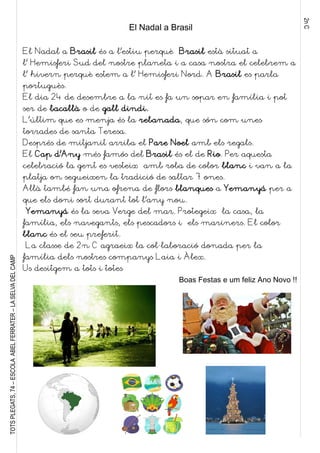 2nC
TOTSPLEGATS,74–ESCOLAABELFERRATER–LASELVADELCAMP
El Nadal a Brasil
El Nadal a Brasil és a l’estiu perquè Brasil està situat a
l’ Hemisferi Sud del nostre planeta i a casa nostra el celebrem a
l’ hivern perquè estem a l’ Hemisferi Nord. A Brasil es parla
portuguès.
El dia 24 de desembre a la nit es fa un sopar en família i pot
ser de bacallà o de gall dindi.
L’últim que es menja és la rebanada, que són com unes
torrades de santa Teresa.
Després de mitjanit arriba el Pare Noel amb els regals.
El Cap d’Any més famós del Brasil és el de Rio. Per aquesta
celebració la gent es vesteix amb roba de color blanc i van a la
platja on segueixen la tradició de saltar 7 ones.
Allà també fan una ofrena de flors blanques a Yemanyá per a
que els doni sort durant tot l’any nou.
Yemanyá és la seva Verge del mar. Protegeix la casa, la
família, els navegants, els pescadors i els mariners. El color
blanc és el seu preferit.
La classe de 2n C agraeix la col·laboració donada per la
família dels nostres companys Laia i Àlex.
Us desitgem a tots i totes
Boas Festas e um feliz Ano Novo !!
 
