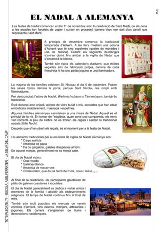 3rA
TOTSPLEGATS,74–ESCOLAABELFERRATER–LASELVADELCAMP
Les festes de Nadal comencen el dia 11 de novembre amb la celebració de Sant Martí, on els nens
a les escoles fan fanalets de paper i surten en processó darrera d’un nen dalt d’un cavall que
representa Sant Martí.
EL NADAL A ALEMANYA
Els aliments tradicionals per a una festa de vigília de Nadal alemanya són:
* Carpa rostida
* Amanida de papa
* Pa de gingebre, galetes d'espècies al forn.
En aquest menjar, generalment no es menja carn.
El dia de Nadal inclou:
* Oca rostida
* Salsitxa blanca
* Amanida de macarrons
* Christstollen, que és pa farcit de fruita, nous i massapà.
A principis de desembre comença la tradicional
temporada d’Advent. A les llars mostren una corona
d’Advent que té cinc espelmes (quatre de morades i
una de blanca). Durant els següents diumenges
s’aniran obrint fins arribar a la vigília de Nadal que
s’encendrà la blanca.
També són típics els calendaris d’advent, que moltes
vegades són de fabricació pròpia, darrera de cada
finestreta hi ha una petita joguina o una llaminadura.
La majoria de les famílies celebren St. Nicolau el dia 6 de desembre. Posen
les seves botes darrera la porta, perquè Sant Nicolau les ompli amb
llaminadures.
Per descomptat, l'arbre de Nadal, Weihnachtsbaum o Tannenbaum, també és
tradicional.
Està decorat amb oripell, adorns de vidre bufat a mà, xocolates que han estat
embolicats atractivament, massapà i espelmes.
Algunes famílies alemanyes assisteixen a una missa de Nadal. Aquest és el
principi de la nit. En tornar de l'església, quan sona una campaneta, els nens
van corrents al peu de l’arbre on es troben els regals i canten la tradicional
nadala Stille Nacht.
Després que s'han obert els regals, és el moment per a la festa de Nadal.
Al final de la celebració, els participants gaudeixen de
plats de galetes casolanes i xocolates.
El dia de Nadal generalment es dedica a visitar amics i
membres de la família i assistir als esdeveniments
religiosos. El temps de Nadal continua fins al final de
mes.
També són molt populars els mercats on venen
corones d’advent, vins calents, menjars, artesanies i
joguines. Els carrers s’engalanen de llums i
decoracions nadalenques.
 