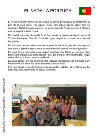 3rB
TOTSPLEGATS,74–ESCOLAABELFERRATER–LASELVADELCAMP
EL NADAL A PORTUGAL
El nostre company Enric Rosich Araujo té família portuguesa, concretament la
part de la seva mare. Per aquest motiu vam creure oportú saber com es
celebra el Nadal al nostre país veí. La Zeza, mare de l'Enric, va venir a classe i
ens va explicar moltes coses.
Per Nadal qui porta els regals és el Nen Jesús, a diferència d'aquí que és el
Tió o el Pare Noel. Després d'obrir els regals la gent va a missa per a donar-li
les gràcies.
És típic anar per les cases a cantar cançons de Nadal, la gent els obra la porta
i els invita a prendre alguna cosa. Aquesta tradició se'n diu cantar es janeiras.
Portugal és un país amb bona tradició culinària. Per Nadal es mengen plats
típics com: patata cuita amb bacallà i col, gall d'indi al forn, rebanadas, roupa
velha, aletria, bolo rei i sonhos de Natal.
La Zeza també ens ha ensenyat tres nadales tradicionals de Portugal, són:
Pinheirinho, Vai nevar vai nevar i A todos um bom Natal.
Ens hem atrevit a intentar traduir les lletres de les nadales i la veritat és que ha
sigut prou fàcil, l'Enric ens ha ajudat una mica.
 