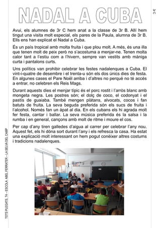 3rC
TOTSPLEGATS,74–ESCOLAABELFERRATER–LASELVADELCAMP
Avui, els alumnes de 3r C hem anat a la classe de 3r B. Allí hem
tingut una visita molt especial, els pares de la Paula, alumna de 3r B.
Ells ens han explicat el Nadal a Cuba.
És un país tropical amb molta fruita i que plou molt. A més, és una illa
que tenen molt de peix però no s’acostuma a menjar-ne. Tenen molta
calor tant a l’estiu com a l’hivern, sempre van vestits amb màniga
curta i pantalons curts.
Uns polítics van prohibir celebrar les festes nadalenques a Cuba. El
vint-i-quatre de desembre i el trenta-u són els dos únics dies de festa.
En algunes cases el Pare Noël arriba i d’altres no perquè no té accés
a entrar, no celebren els Reis Mags.
Durant aquests dies el menjar típic és el porc rostit i l’arròs blanc amb
mongeta negra. Les postres són; el dolç de coco, el codonyat i el
pastís de guaiaba. També mengen plàtans, alvocats, cocos i fan
batuts de fruita. La seva beguda preferida són els sucs de fruita i
l’alcohol. Només fan un àpat al dia. En els cubans els hi agrada molt
fer festa, cantar i ballar. La seva música preferida és la salsa i la
rumba i en general, cançons amb molt de ritme i moure el cos.
Per cap d’any tiren galledes d’aigua al carrer per celebrar l’any nou.
Aquest fet, els hi dóna sort durant l’any i els refresca la casa. Ha estat
una explicació molt interessant on hem pogut conèixer altres costums
i tradicions nadalenques.
 