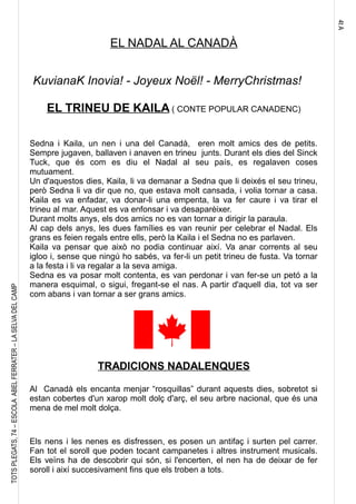 4tA
TOTSPLEGATS,74–ESCOLAABELFERRATER–LASELVADELCAMP
EL NADAL AL CANADÀ
KuvianaK Inovia! - Joyeux Noël! - MerryChristmas!
EL TRINEU DE KAILA ( CONTE POPULAR CANADENC)
Sedna i Kaila, un nen i una del Canadà, eren molt amics des de petits.
Sempre jugaven, ballaven i anaven en trineu junts. Durant els dies del Sinck
Tuck, que és com es diu el Nadal al seu país, es regalaven coses
mutuament.
Un d'aquestos dies, Kaila, li va demanar a Sedna que li deixés el seu trineu,
però Sedna li va dir que no, que estava molt cansada, i volia tornar a casa.
Kaila es va enfadar, va donar-li una empenta, la va fer caure i va tirar el
trineu al mar. Aquest es va enfonsar i va desaparèixer.
Durant molts anys, els dos amics no es van tornar a dirigir la paraula.
Al cap dels anys, les dues famílies es van reunir per celebrar el Nadal. Els
grans es feien regals entre ells, però la Kaila i el Sedna no es parlaven.
Kaila va pensar que això no podia continuar així. Va anar corrents al seu
igloo i, sense que ningú ho sabés, va fer-li un petit trineu de fusta. Va tornar
a la festa i li va regalar a la seva amiga.
Sedna es va posar molt contenta, es van perdonar i van fer-se un petó a la
manera esquimal, o sigui, fregant-se el nas. A partir d'aquell dia, tot va ser
com abans i van tornar a ser grans amics.
TRADICIONS NADALENQUES
Al Canadà els encanta menjar “rosquillas” durant aquests dies, sobretot si
estan cobertes d'un xarop molt dolç d'arç, el seu arbre nacional, que és una
mena de mel molt dolça.
Els nens i les nenes es disfressen, es posen un antifaç i surten pel carrer.
Fan tot el soroll que poden tocant campanetes i altres instrument musicals.
Els veïns ha de descobrir qui són, si l'encerten, el nen ha de deixar de fer
soroll i així succesivament fins que els troben a tots.
 