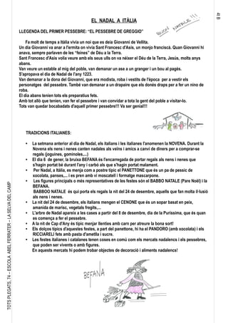 4tB
TOTSPLEGATS,74–ESCOLAABELFERRATER–LASELVADELCAMP
EL NADAL A ITÀLIA
LLEGENDA DEL PRIMER PESSEBRE: “EL PESSEBRE DE GREGGIO”
Fa molt de temps a Itàlia vivia un noi que es deia Giovanni de Vellita.
Un dia Giovanni va anar a l'ermita on vivia Sant Francesc d'Asís, un monjo franciscà. Quan Giovanni hi
anava, sempre parlaven de les “feines” de Déu a la Terra.
Sant Francesc d'Asis volia veure amb els seus ulls on va néixer el Déu de la Terra, Jesús, molts anys
abans.
Van veure un estable al mig del poble, van demanar un ase a un granger i un bou al pagès.
S'apropava el dia de Nadal de l'any 1223.
Van demanar a la dona del Giovanni, que era modista, roba i vestits de l'època per a vestir els
personatges del pessebre. També van demanar a un drapaire que els donés draps per a fer un nino de
roba.
El dia abans tenien tots els preparatius fets.
Amb tot allò que tenien, van fer el pessebre i van convidar a tota la gent del poble a visitar-lo.
Tots van quedar bocabadats d'aquell primer pessebre!!! Va ser genial!!!
TRADICIONS ITALIANES:
 La setmana anterior al dia de Nadal, els italians i les italianes l'anomenen la NOVENA. Durant la
Novena els nens i nenes canten nadales als veïns i amics a canvi de diners per a comprar-se
regals (joguines, gominoles,...)
 El dia 6 de gener, la bruixa BEFANA és l'encarregada de portar regals als nens i nenes que
s'hagin portat bé durant l'any i carbó als que s'hagin portat malament.
 Per Nadal, a Itàlia, es menja com a postre típic el PANETTONE que és un pa de pessic de
xocolata, panses,... i es pren amb vi moscatell i formatge mascarpone.
 Les figures principals o més representatives de les festes són el BABBO NATALE (Pare Noël) i la
BEFANA.
BABBOO NATALE és qui porta els regals la nit del 24 de desembre, aquells que fan molta il·lusió
als nens i nenes.
 La nit del 24 de desembre, els italians mengen el CENONE que és un sopar basat en peix,
amanida de marisc, vegetals fregits,...
 L'arbre de Nadal apareix a les cases a partir del 8 de desembre, dia de la Puríssima, que és quan
es comença a fer el pessebre.
 A la nit de Cap d'Any és típic menjar llenties amb carn per atreure la bona sort!
 Els dolços típics d'aquestes festes, a part del panettone, hi ha el PANDORO (amb xocolata) i els
RICCIARELI fets amb pasta d'ametlla i sucre.

Les festes italianes i catalanes tenen coses en comú com els mercats nadalencs i els pessebres,
que poden ser vivents o amb figures.
En aquests mercats hi podem trobar objectes de decoració i aliments nadalencs!
 