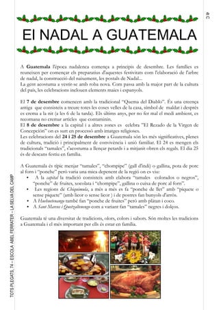 4tC
TOTSPLEGATS,74–ESCOLAABELFERRATER–LASELVADELCAMP
El NADAL A GUATEMALA
A Guatemala l'època nadalenca comença a principis de desembre. Les famílies es
reuneixen per començar els preparatius d'aquestes festivitats com l'elaboració de l'arbre
de nadal, la construcció del naixement, les postals de Nadal...
La gent acostuma a vestir-se amb roba nova. Com passa amb la major part de la cultura
del país, les celebracions inclouen elements maies i espanyols.
El 7 de desembre comencen amb la tradicional “Quema del Diablo”. És una creença
antiga que consisteix a treure totes les coses velles de la casa, símbol de maldat i després
es crema a la nit (a les 6 de la tarda). Els últims anys, per no fer mal el medi ambient, es
recomana no cremar articles que contaminin.
El 8 de desembre a la capital i a altres zones es celebra ”El Rezado de la Virgen de
Concepción” on es surt en processó amb imatges religioses.
Les celebracions del 24 i 25 de desembre a Guatemala són les més significatives, plenes
de cultura, tradició i principalment de convivència i unió familiar. El 24 es mengen els
tradicionals “tamales”, s'acostuma a llençar petards i a mitjanit obren els regals. El dia 25
és de descans festiu en família.
A Guatemala és típic menjar “tamales”, “chompipe” (gall d'indi) o gallina, pota de porc
al forn i “ponche” però varia una mica depenent de la regió on es viu:
● A la capital la tradició consisteix amb elabora “tamales colorados o negros”,
“ponche” de fruites, xocolata i “chompipe”, gallina o cuixa de porc al forn”.
● Les regions de Chiquimula, a més a més es fa “ponche de llet” amb “piquete o
sense piquete” (amb licor o sense licor ) i de postres fan bunyols d'arròs.
● A Huehuetenango també fan “ponche de fruites” però amb plàtan i coco.
● A Sant Marcos i Quetzaltenengo com a variant fan “tamales” negres i dolços.
Guatemala té una diversitat de tradicions, olors, colors i sabors. Són moltes les tradicions
a Guatemala i el més important per ells és estar en família.
 