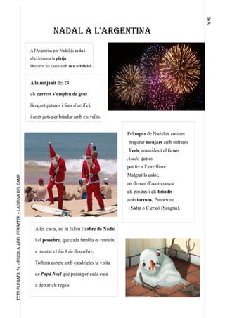 5èA
TOTSPLEGATS,74–ESCOLAABELFERRATER–LASELVADELCAMP
NADAL A L'ARGENTINA
A l'Argentina per Nadal és estiu i
el celebren a la platja.
Decoren les cases amb neu artificial.
Pel sopar de Nadal és costum
preparar menjars amb entrants
freds, amanides i el famós
Asado que es
pot fer a l’aire lliure.
Malgrat la calor,
no deixen d’acompanyar
els postres i els brindis
amb torrons, Pannetone
i Sidra o Clericó (Sangria).
A la mitjanit del 24
els carrers s'omplen de gent
llençant petards i focs d’artifici,
i amb gots per brindar amb els veïns.
A les cases, no hi falten l’arbre de Nadal
i el pessebre, que cada família es reuneix
a muntar el dia 8 de desembre.
Tothom espera amb candeletes la visita
de Papá Noel que passa per cada casa
a deixar els regals
 