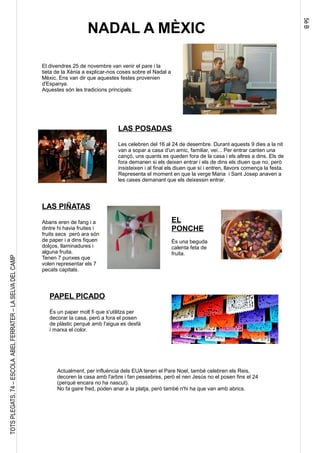 5èB
TOTSPLEGATS,74–ESCOLAABELFERRATER–LASELVADELCAMP
NADAL A MÈXIC
El divendres 25 de novembre van venir el pare i la
tieta de la Xènia a explicar-nos coses sobre el Nadal a
Mèxic. Ens van dir que aquestes festes provenien
d'Espanya.
Aquestes són les tradicions principals:
LAS POSADAS
Les celebren del 16 al 24 de desembre. Durant aquests 9 dies a la nit
van a sopar a casa d'un amic, familiar, veí... Per entrar canten una
cançó, uns quants es queden fora de la casa i els altres a dins. Els de
fora demanen si els deixen entrar i els de dins els diuen que no, però
insisteixen i al final els diuen que sí i entren, llavors comença la festa.
Representa el moment en que la verge Maria i Sant Josep anaven a
les cases demanant que els deixessin entrar.
LAS PIÑATAS
Abans eren de fang i a
dintre hi havia fruites i
fruits secs però ara són
de paper i a dins fiquen
dolços, llaminadures i
alguna fruita.
Tenen 7 punxes que
volen representar els 7
pecats capitals.
EL
PONCHE
És una beguda
calenta feta de
fruita.
PAPEL PICADO
És un paper molt fi que s'utilitza per
decorar la casa, però a fora el posen
de plàstic perquè amb l'aigua es desfà
i marxa el color.
Actualment, per influència dels EUA tenen el Pare Noel, també celebren els Reis,
decoren la casa amb l'arbre i fan pessebres, però el nen Jesús no el posen fins el 24
(perquè encara no ha nascut).
No fa gaire fred, poden anar a la platja, però també n'hi ha que van amb abrics.
 