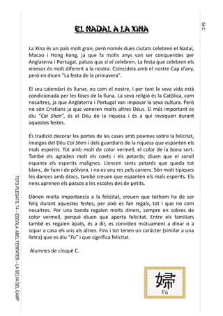 5èC
TOTSPLEGATS,74–ESCOLAABELFERRATER–LASELVADELCAMP
El Nadal a la Xina
La Xina és un país molt gran, però només dues ciutats celebren el Nadal,
Macao i Hong Kong, ja que fa molts anys van ser conquerides per
Anglaterra i Portugal, països que sí el celebren. La festa que celebren els
xinesos és molt diferent a la nostra. Coincideix amb el nostre Cap d’any,
però en diuen “La festa de la primavera”.
 
El seu calendari és llunar, no com el nostre, i per tant la seva vida està
condicionada per les fases de la lluna. La seva religió és la Catòlica, com
nosaltres, ja que Anglaterra i Portugal van imposar la seva cultura. Però
no són Cristians ja que veneren molts altres Déus. El més important es
diu “Cai Shen”, és el Déu de la riquesa i és a qui invoquen durant
aquestes festes.
 
És tradició decorar les portes de les cases amb poemes sobre la felicitat,
imatges del Déu Cai Shen i dels guardians de la riquesa que espanten els
mals esperits. Tot amb molt de color vermell, el color de la bona sort.
També els agraden molt els coets i els petards; diuen que el soroll
espanta els esperits malignes. Llencen tants petards que queda tot
blanc, de fum i de pólvora, i no es veu res pels carrers. Són molt típiques
les dances amb dracs, també creuen que espanten els mals esperits. Els
nens aprenen els passos a les escoles des de petits.
 
Dónen molta importancia a la felicitat, creuen que tothom ha de ser
feliç durant aquestes festes, per això es fan regals, tot i que no com
nosaltres. Per una banda regalen molts diners, sempre en sobres de
color vermell, perquè diuen que aporta felicitat. Entre els familiars
també es regalen àpats, és a dir, es conviden mútuament a dinar o a
sopar a casa els uns als altres. Fins i tot tenen un carácter (similar a una
lletra) que es diu “Fu” i que significa felicitat.
 Alumnes de cinquè C.
 