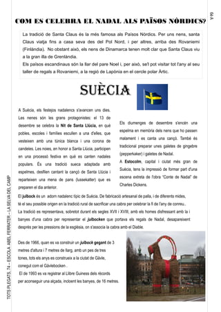 6èA
TOTSPLEGATS,74–ESCOLAABELFERRATER–LASELVADELCAMP
La tradició de Santa Claus és la més famosa als Paísos Nòrdics. Per uns nens, santa
Claus viatja fins a casa seva des del Pol Nord, i per altres, arriba des Rovaniemi
(Finlàndia). No obstant això, els nens de Dinamarca tenen molt clar que Santa Claus viu
a la gran illa de Grenlàndia.
Els països escandinaus són la llar del pare Noel i, per això, se'l pot visitar tot l'any al seu
taller de regals a Rovaniemi, a la regió de Lapònia en el cercle polar Àrtic.
SUÈCIA
A Suècia, els festejos nadalencs s'avancen uns dies.
Les nenes són les grans protagonistes: el 13 de
desembre se celebra la Nit de Santa Llúcia, en què
pobles, escoles i famílies escullen a una d'elles, que
vesteixen amb una túnica blanca i una corona de
candeles. Les noies, en honor a Santa Llúcia, participen
en una processó festiva en què es canten nadales
populars. És una tradició sueca adaptada amb
espelmes, desfilen cantant la cançó de Santa Llúcia i
reparteixen una mena de pans (lussekatter) que es
preparen el dia anterior.
Els diumenges de desembre s'encén una
espelma en memòria dels nens que ho passen
malament i es canta una cançó. També és
tradicional preparar unes galetes de gingebre
(pepperkaker) i galetes de Nadal.
A Estocolm, capital i ciutat més gran de
Suècia, tens la impressió de formar part d'una
escena extreta de l'obra “Conte de Nadal” de
Charles Dickens.
El julbock és un adorn nadalenc típic de Suècia. De fabricació artesanal de palla, i de diferents mides,
té el seu possible origen en la tradició rural de sacrificar una cabra per celebrar la fi de l'any de conreu..
La tradició es representava, sobretot durant els segles XVII i XVIII, amb els homes disfressant amb la i
banyes d'una cabra per representar el julbocken que portava els regals de Nadal, desapareixent
després per les pressions de la església, on s'associa la cabra amb el Diable.
Des de 1966, quan es va construir un julbock gegant de 3
metres d'altura i 7 metres de llarg, amb un pes de tres
tones, tots els anys es construeix a la ciutat de Gävle,
conegut com el Gävlebocken .
El de 1993 es va registrar al Llibre Guiness dels rècords
per aconseguir una alçada, incloent les banyes, de 16 metres.
COM ES CELEBRA EL NADAL ALS PAÏSOS NÒRDICS?
 