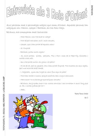 ENTREVISTA
TOTSPLEGATS,74–ESCOLAABELFERRATER–LASELVADELCAMP
- Hola Melcior, com t’ha anat el viatge?
- Molt bé però ara estem molt i molt cansats.
- Gaspar, que s’han portat bé aquests nens?
- Sí. Força bé
- Baltasar, porteu molts regals?
- Sí, mira portem: pilotes, patinets, “Pin i Pon”, coses de la Pepa Pig, bicicletes i
moltes coses més.
- Qui s’ha portat millor, els grans o el petits?
- Hi ha de tot, però en general, tots s’han portat força bé. Tots tindran els seus regals,
però una mica de carbó també.
- I, Majestats, quan heu trigat en venir fins aquí al poble?
- Mira hem tardar 2 mesos, perquè nosaltres hem vingut caminant.
- Mare meva! No m’estranya que estigueu cansats!
- Bé doncs, ara ja podeu anar a les vostres carrosses i ens tornarem a veure l’any que
ve. Ah, i moltes gràcies per tot!!!
- Adéu.
Maria Bové Cristià
6è C
Avui parlarem amb 3 personatges màgics que venen d’Orient. Aquestes persones tan
màgiques són: Melcior, Gaspar i Baltasar, els tres Reis Mags.
Bé doncs, ara començarem amb l’entrevista:
 