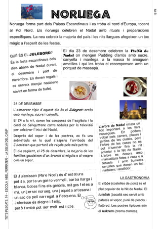 6èB
TOTSPLEGATS,74–ESCOLAABELFERRATER–LASELVADELCAMP
NORUEGA
Noruega forma part dels Països Escandinaus i es troba al nord d'Europa, tocant
al Pol Nord. Els noruegs celebren el Nadal amb rituals i preparacions
específiques. La neu cobreix la majoria del país i les nits llargues afegeixen un toc
màgic a l'esperit de les festes.
El dia 23 de desembre celebren la PreNit de
Nadal on mengen Pudding d'arròs amb sucre,
canyella i mantega, a la massa hi amaguen
ametlles i qui les troba el recompensen amb un
porquet de massapà.
24 DE DESEMBRE
L'esmorzar típic d'aquest dia és el Julegrot: arròs
amb mantega, sucre i canyella.
El 24 a la nit, sonen les campanes de l'església i la
coral de Sølvguttene canta nadales per la televisió
per celebrar l'inici del Nadal.
Després del sopar i de les postres, es fa una
sobretaula en la qual s'espera l'arribada del
Julenissen que portarà els regals pels més petits.
El dia següent, el 25 de desembre, la majoria de les
famílies gaudeixen d'un brunch al migdia o al vespre
com un sopar.
QUÈ ÉS EL JULEBORD?
És la festa escandinava dels
dies abans de Nadal durant
el desembre i part de
novembre. Es donen regals i
es serveix menjar nadalenc
sovint en forma de bufet.
L'arbre de Nadal ocupa un
lloc important a les llars
noruegues. En podem
trobar pels carrers, places i
jardins de les ciutats, però
l'arbre de les cases no es
pot il·luminar fins la nit
anterior a la Nit de Nadal.
L'arbre es decora amb
manualitats fetes a casa o a
l'escola i amb llumetes
senzilles que donen un toc
nadalenc i acollidor.
El J ulenissen (Pare Noel) és d' est at ura
pet it a, port a un gor ro vermell, barba llarga i
blanca, bot es f ins els genolls, mit ges f et es a
mà, un j er sei norueg, una j aquet a art esana i
un sac de pell carregat a l' esquena. El
J ulenisse és alegre i f elíç,
però t ambé pot ser molt est rict e.
LA GASTRONOMIA
El ribbe (costelles de porc) és el
plat popular de la Nit de Nadal. El
lutefisk (bacallà sec servit amb
patates al vapor, puré de pèsols i
flatbrød. Les postres típiques són
el riskrem (crema d'arròs).
 
