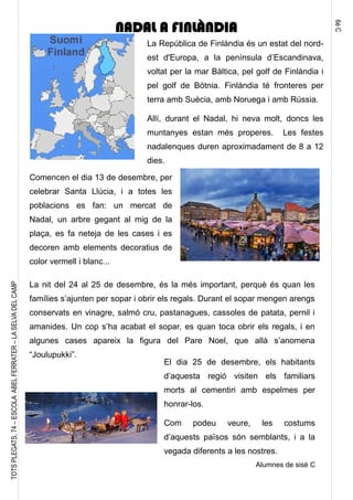 6èC
TOTSPLEGATS,74–ESCOLAABELFERRATER–LASELVADELCAMP
La República de Finlàndia és un estat del nord-
est d'Europa, a la península d’Escandinava,
voltat per la mar Bàltica, pel golf de Finlàndia i
pel golf de Bòtnia. Finlàndia té fronteres per
terra amb Suècia, amb Noruega i amb Rússia.
Allí, durant el Nadal, hi neva molt, doncs les
muntanyes estan més properes. Les festes
nadalenques duren aproximadament de 8 a 12
dies.
NADAL A FINLÀNDIA
Comencen el dia 13 de desembre, per
celebrar Santa Llúcia, i a totes les
poblacions es fan: un mercat de
Nadal, un arbre gegant al mig de la
plaça, es fa neteja de les cases i es
decoren amb elements decoratius de
color vermell i blanc...
La nit del 24 al 25 de desembre, és la més important, perquè és quan les
famílies s’ajunten per sopar i obrir els regals. Durant el sopar mengen arengs
conservats en vinagre, salmó cru, pastanagues, cassoles de patata, pernil i
amanides. Un cop s’ha acabat el sopar, es quan toca obrir els regals, i en
algunes cases apareix la figura del Pare Noel, que allà s’anomena
“Joulupukki”.
El dia 25 de desembre, els habitants
d’aquesta regió visiten els familiars
morts al cementiri amb espelmes per
honrar-los.
Com podeu veure, les costums
d’aquests països són semblants, i a la
vegada diferents a les nostres.
Alumnes de sisè C
 