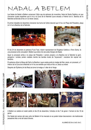RELIGIÓCATÒLICA
TOTSPLEGATS,74–ESCOLAABELFERRATER–LASELVADELCAMP
NADAL A BETLEM
Les festes de Nadal a Betlem comencen l'últim cap de setmana de novembre, festa de Santa Catalina, en que
s'encenen quatre espelmes que hi ha a la Cova de la Nativitat (cova situada a l'interior de la Basílica de la
Nativitat construïda al lloc on va néixer Jesús).
El primer dissabte de desembre s'encenen les llums de l'arbre decorat que hi ha a la Plaça del Pessebre, plaça
on hi ha la Basílica de la Nativitat.
El dia 24 de desembre el patriarca Fuod Twal, màxim representant de l'Església Catòlica a Terra Santa, fa
una processó entre Jerusalem i Betlem que dóna inici als actes litúrgics de Nadal.
Quan la processó arriba a la plaça del Pessebre i carrers propers a la Basílica de la Nativitat la gent,
peregrins i turistes canten nadales mentre les bandes locals de “boyscouts” i escolans fan repicar els
tambors.
El patriarca oficia la Missa del Gall a la Basílica i quan acaba porta la imatge del Nen Jesús, en processó, a l'
interior de la Cova de la Nativitat on hi ha una estrella que indica el lloc on Jesús va néixer.
Després de l'Epifania (nit de Reis) es torna la imatge a l' altar de la Verge.
A Betlem es celebra el nadal catòlic el dia 25 de desembre, l'ortodox el dia 7 de gener i l'armeni el dia 18 de
gener.
Per Nadal als carrers del casc antic de Betlem hi ha mercats on es poden trobar decoracions i els tradicionals
pessebres fets a mà de fusta d'olivera.
ALUMNES DE 6è A, 6è B i 6è.C.
 