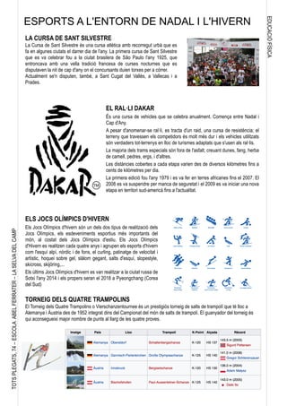 EDUCACIÓFÍSICA
TOTSPLEGATS,74–ESCOLAABELFERRATER–LASELVADELCAMP
LA CURSA DE SANT SILVESTRE
La Cursa de Sant Silvestre és una cursa atlètica amb recorregut urbà que es
fa en algunes ciutats el darrer dia de l'any. La primera cursa de Sant Silvestre
que es va celebrar fou a la ciutat brasilera de São Paulo l'any 1925, que
entroncava amb una vella tradició francesa de curses nocturnes que es
disputaven la nit de cap d'any on el concursants duien torxes per a córrer.
Actualment se'n disputen, també, a Sant Cugat del Vallès, a Vallecas i a
Prades.
EL RAL·LI DAKAR
És una cursa de vehicles que se celebra anualment. Comença entre Nadal i
Cap d'Any.
A pesar d'anomenar-se ral·li, es tracta d'un raid, una cursa de resistència; el
terreny que travessen els competidors és molt més dur i els vehicles utilitzats
són verdaders tot-terrenys en lloc de turismes adaptats que s'usen als ral·lis.
La majoria dels trams especials són fora de l'asfalt, creuant dunes, fang, herba
de camell, pedres, ergs, i d'altres.
Les distàncies cobertes a cada etapa varien des de diversos kilòmetres fins a
cents de kilòmetres per dia.
La primera edició fou l'any 1979 i es va fer en terres africanes fins el 2007. El
2008 es va suspendre per manca de seguretat i el 2009 es va iniciar una nova
etapa en territori sud-americà fins a l'actualitat.
ELS JOCS OLÍMPICS D'HIVERN
Els Jocs Olímpics d'hivern són un dels dos tipus de realització dels
Jocs Olímpics, els esdeveniments esportius més importants del
món, al costat dels Jocs Olímpics d'estiu. Els Jocs Olímpics
d'Hivern es realitzen cada quatre anys i agrupen els esports d'hivern
com l'esquí alpí, nòrdic i de fons, el curling, patinatge de velocitat i
artístic, hoquei sobre gel, slàlom gegant, salts d'esquí, slopestyle,
skicross, skijöring,...
Els últims Jocs Olímpics d'hivern es van realitzar a la ciutat russa de
Sotxi l'any 2014 i els propers seran el 2018 a Pyeongchang (Corea
del Sud)
TORNEIG DELS QUATRE TRAMPOLINS
El Torneig dels Quatre Trampolins o Vierschanzentournee és un prestigiós torneig de salts de trampolí que té lloc a
Alemanya i Àustria des de 1952 integrat dins del Campionat del món de salts de trampolí. El guanyador del torneig és
qui aconsegueixi major nombre de punts al llarg de les quatre proves.
ESPORTS A L'ENTORN DE NADAL I L'HIVERN
 