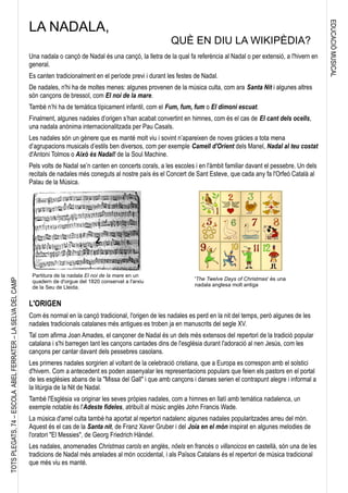 EDUCACIÓMUSICAL
TOTSPLEGATS,74–ESCOLAABELFERRATER–LASELVADELCAMP
Una nadala o cançó de Nadal és una cançó, la lletra de la qual fa referència al Nadal o per extensió, a l'hivern en
general.
Es canten tradicionalment en el període previ i durant les festes de Nadal.
De nadales, n'hi ha de moltes menes: algunes provenen de la música culta, com ara Santa Nit i algunes altres
són cançons de bressol, com El noi de la mare.
També n’hi ha de temàtica típicament infantil, com el Fum, fum, fum o El dimoni escuat.
Finalment, algunes nadales d’origen s’han acabat convertint en himnes, com és el cas de El cant dels ocells,
una nadala anònima internacionalitzada per Pau Casals.
Les nadales són un gènere que es manté molt viu i sovint n’apareixen de noves gràcies a tota mena
d’agrupacions musicals d’estils ben diversos, com per exemple Camell d'Orient dels Manel, Nadal al teu costat
d'Antoni Tolmos o Això és Nadal! de la Soul Machine.
Pels volts de Nadal se’n canten en concerts corals, a les escoles i en l'àmbit familiar davant el pessebre. Un dels
recitals de nadales més coneguts al nostre país és el Concert de Sant Esteve, que cada any fa l'Orfeó Català al
Palau de la Música.
L'ORIGEN
Com és normal en la cançó tradicional, l'origen de les nadales es perd en la nit del temps, però algunes de les
nadales tradicionals catalanes més antigues es troben ja en manuscrits del segle XV.
Tal com afirma Joan Amades, el cançoner de Nadal és un dels més extensos del repertori de la tradició popular
catalana i s'hi barregen tant les cançons cantades dins de l'església durant l'adoració al nen Jesús, com les
cançons per cantar davant dels pessebres casolans.
Les primeres nadales sorgirien al voltant de la celebració cristiana, que a Europa es correspon amb el solstici
d'hivern. Com a antecedent es poden assenyalar les representacions populars que feien els pastors en el portal
de les esglésies abans de la "Missa del Gall" i que amb cançons i danses serien el contrapunt alegre i informal a
la litúrgia de la Nit de Nadal.
També l'Església va originar les seves pròpies nadales, com a himnes en llatí amb temàtica nadalenca, un
exemple notable és l'Adeste fideles, atribuït al músic anglès John Francis Wade.
La música d'arrel culta també ha aportat al repertori nadalenc algunes nadales popularitzades arreu del món.
Aquest és el cas de la Santa nit, de Franz Xaver Gruber i del Joia en el món inspirat en algunes melodies de
l'oratori "El Messies", de Georg Friedrich Händel.
Les nadales, anomenades Christmas carols en anglès, nöels en francès o villancicos en castellà, són una de les
tradicions de Nadal més arrelades al món occidental, i als Països Catalans és el repertori de música tradicional
que més viu es manté.
LA NADALA,
QUÈ EN DIU LA WIKIPÈDIA?
'The Twelve Days of Christmas' és una
nadala anglesa molt antiga
Partitura de la nadala El noi de la mare en un
quadern de d'orgue del 1820 conservat a l'arxiu
de la Seu de Lleida.
 