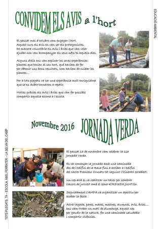 EDUCACIÓAMBIENTAL
TOTSPLEGATS,74–ESCOLAABELFERRATER–LASELVADELCAMP
El passat mes d'octubre vam engegar l'hort.
Aquest curs els avis en van ser els protagonistes.
De manera voluntària els avis i àvies que van voler
ajudar-nos van acompanyar els seus néts/es aquells dies.
Alguns d'ells ens van explicar les seves experiències:
plantes que tenien al seu hort, què havíem de fer
per obtenir uns bons resultats, com havíem de cuidar les
plantes...
Per a tots plegats va ser una experiència molt enriquidora
que se'ns dubte tornarem a repetir.
Moltes gràcies als avis i àvies que van fer possible
compartir aquella estona a l'escola.
El passat 13 de novembre vam celebrar la 11a
Jornada Verda.
Es va començar la Jornada amb una caminada
des de l'edifici de la Rasa fins a arribar a l'edifici
del carrer Francesc Crusats tot seguint l'itinerari establert.
Un cop allà es va realitzar un taller per sembrar
llavors de julivert amb el lema «CREIXEM JUNTS».
Seguidament l'AMPA va organitzar un aperitiu per
acabar la festa.
Altra vegada, pares, mares, mestres, alumnes, avis, àvies....
ens vam trobar un matí de diumenge, aquest cop:
per gaudir de la natura, fer una caminada saludable
i compartir vivències.
 