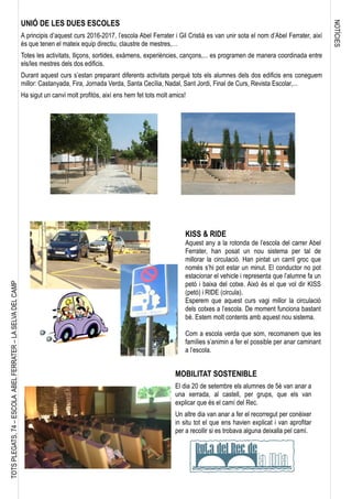 NOTÍCIES
TOTSPLEGATS,74–ESCOLAABELFERRATER–LASELVADELCAMP
UNIÓ DE LES DUES ESCOLES
A principis d’aquest curs 2016-2017, l’escola Abel Ferrater i Gil Cristià es van unir sota el nom d’Abel Ferrater, així
és que tenen el mateix equip directiu, claustre de mestres,…
Totes les activitats, lliçons, sortides, exàmens, experiències, cançons,... es programen de manera coordinada entre
els/les mestres dels dos edificis.
Durant aquest curs s’estan preparant diferents activitats perquè tots els alumnes dels dos edificis ens coneguem
millor: Castanyada, Fira, Jornada Verda, Santa Cecília, Nadal, Sant Jordi, Final de Curs, Revista Escolar,...
Ha sigut un canvi molt profitós, així ens hem fet tots molt amics!
KISS & RIDE
Aquest any a la rotonda de l’escola del carrer Abel
Ferrater, han posat un nou sistema per tal de
millorar la circulació. Han pintat un carril groc que
només s’hi pot estar un minut. El conductor no pot
estacionar el vehicle i representa que l’alumne fa un
petó i baixa del cotxe. Això és el que vol dir KISS
(petó) i RIDE (circula).
Esperem que aquest curs vagi millor la circulació
dels cotxes a l’escola. De moment funciona bastant
bé. Estem molt contents amb aquest nou sistema.
Com a escola verda que som, recomanem que les
famílies s’animin a fer el possible per anar caminant
a l’escola.
MOBILITAT SOSTENIBLE
El dia 20 de setembre els alumnes de 5è van anar a
una xerrada, al castell, per grups, que els van
explicar que és el camí del Rec.
Un altre dia van anar a fer el recorregut per conèixer
in situ tot el que ens havien explicat i van aprofitar
per a recollir si es trobava alguna deixalla pel camí.
 