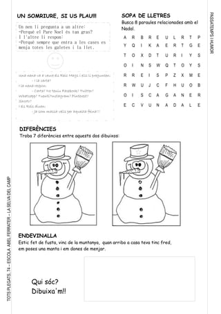 PASSATEMPSIHUMOR
TOTSPLEGATS,74–ESCOLAABELFERRATER–LASELVADELCAMP
ENDEVINALLA
Estic fet de fusta, vinc de la muntanya, quan arribo a casa teva tinc fred,
em poses una manta i em dones de menjar.
Qui sóc?
Dibuixa'm!!
DIFERÈNCIES
Troba 7 diferències entre aquests dos dibuixos:
A R B R E U L R T P
Y Q I K A E R T G E
T O X D T U R I Y S
O I N S W Q T O Y S
R R E I S P Z X M E
R W U J C F H U O B
O I S C A G A N E R
E C V U N A D A L E
SOPA DE LLETRES
Busca 8 paraules relacionades amb el
Nadal.Un nen li pregunta a un altre:
-Perquè el Pare Noel és tan gras?
I l'altre li respon:
-Perquè sempre que entra a les cases es
menja totes les galetes i la llet.
Una nena va a veure els Reis Mags i ells li pregunten:
- I la carta?
I la nena respon:
- Carta? No teniu Facebook? Twitter?
Whatsapp? Tuenti?Instagram? Pinterest?
Shootr?
I els Reis diuen:
- Ja som massa vells per aquesta feina!!!
UN SOMRIURE, SI US PLAU!!!
 